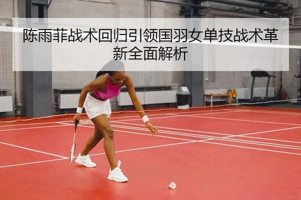 陈雨菲战术回归引领国羽女单技战术革新全面解析